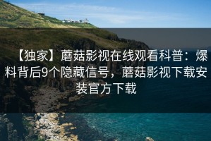 【独家】蘑菇影视在线观看科普：爆料背后9个隐藏信号，蘑菇影视下载安装官方下载