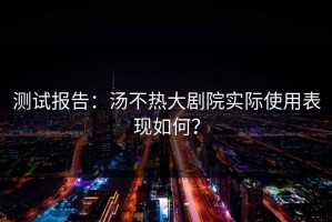 测试报告：汤不热大剧院实际使用表现如何？
