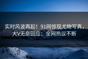 实时风波再起！91网惊现尤物写真，大V无奈回应：全网热议不断