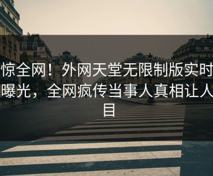 震惊全网！外网天堂无限制版实时秘闻曝光，全网疯传当事人真相让人瞠目