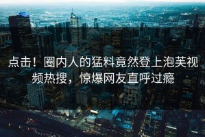 点击！圈内人的猛料竟然登上泡芙视频热搜，惊爆网友直呼过瘾