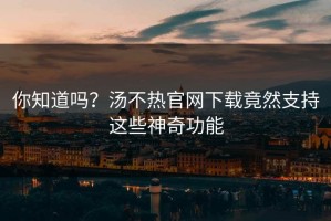 你知道吗？汤不热官网下载竟然支持这些神奇功能