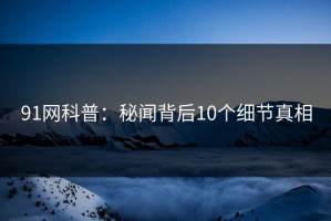91网科普：秘闻背后10个细节真相