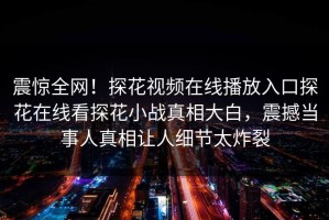 震惊全网！探花视频在线播放入口探花在线看探花小战真相大白，震撼当事人真相让人细节太炸裂