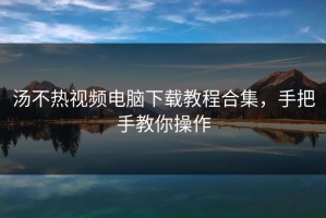 汤不热视频电脑下载教程合集，手把手教你操作