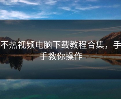 汤不热视频电脑下载教程合集，手把手教你操作