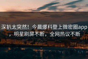 深扒太突然！今晨爆料登上微密圈app，明星刷屏不断，全网热议不断