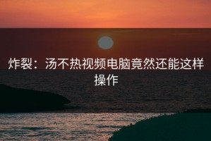 炸裂：汤不热视频电脑竟然还能这样操作