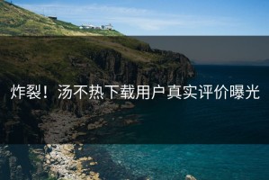 炸裂！汤不热下载用户真实评价曝光