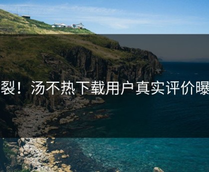 炸裂！汤不热下载用户真实评价曝光