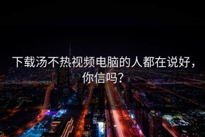 下载汤不热视频电脑的人都在说好，你信吗？