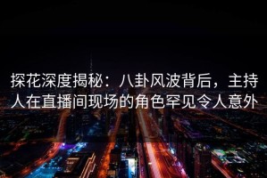 探花深度揭秘：八卦风波背后，主持人在直播间现场的角色罕见令人意外