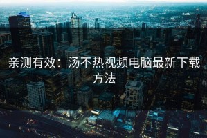 亲测有效：汤不热视频电脑最新下载方法