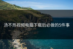 汤不热视频电脑下载后必做的5件事