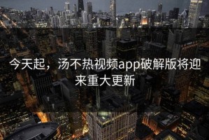 今天起，汤不热视频app破解版将迎来重大更新