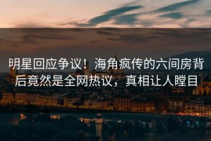 明星回应争议！海角疯传的六间房背后竟然是全网热议，真相让人瞠目