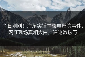 今日刚刚！海角实锤午夜电影院事件，网红现场真相大白，评论数破万