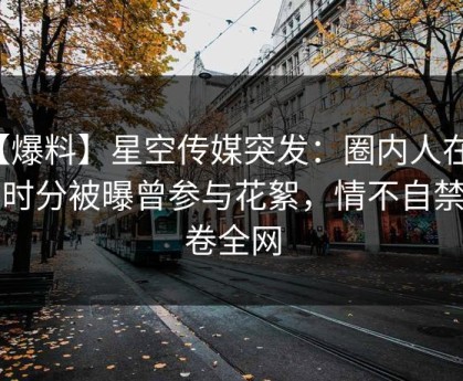 【爆料】星空传媒突发：圈内人在今早时分被曝曾参与花絮，情不自禁席卷全网