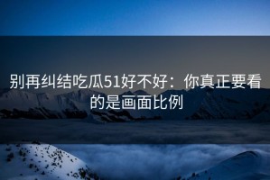 别再纠结吃瓜51好不好：你真正要看的是画面比例