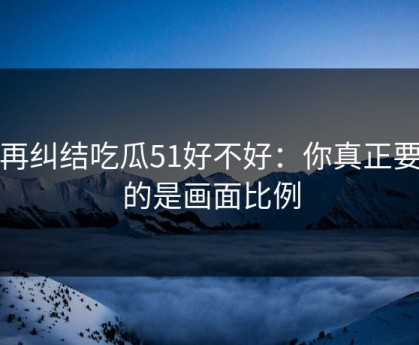 别再纠结吃瓜51好不好：你真正要看的是画面比例
