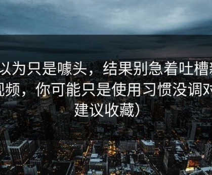 我以为只是噱头，结果别急着吐槽新91视频，你可能只是使用习惯没调对（建议收藏）