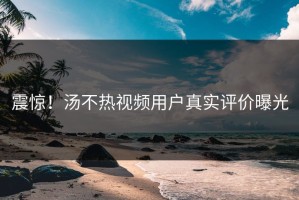 震惊！汤不热视频用户真实评价曝光