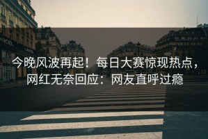 今晚风波再起！每日大赛惊现热点，网红无奈回应：网友直呼过瘾
