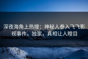 深夜海角上热搜：神秘人卷入飞飞影视事件，独家，真相让人瞠目