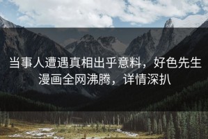 当事人遭遇真相出乎意料，好色先生漫画全网沸腾，详情深扒