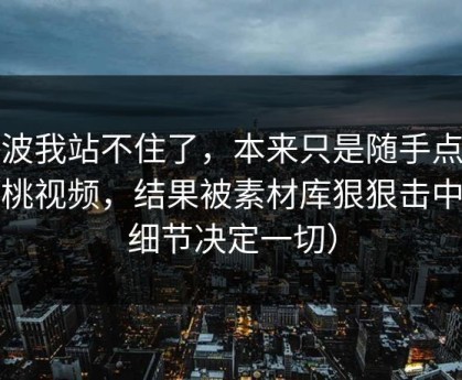 这波我站不住了，本来只是随手点开蜜桃视频，结果被素材库狠狠击中（细节决定一切）