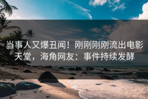 当事人又爆丑闻！刚刚刚刚流出电影天堂，海角网友：事件持续发酵