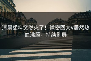 清晨猛料突然火了！微密圈大V居然热血沸腾，持续刷屏