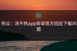 热议：汤不热app安卓官方回应下载问题