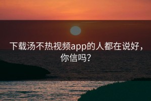 下载汤不热视频app的人都在说好，你信吗？