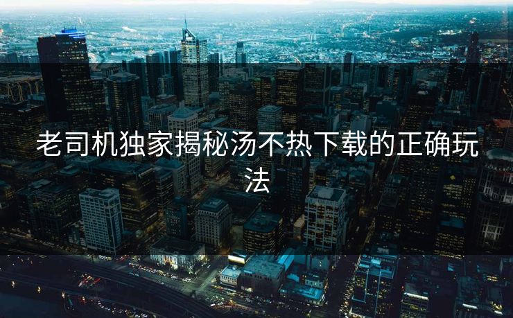 老司机独家揭秘汤不热下载的正确玩法