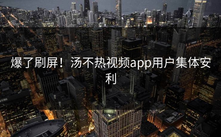 爆了刷屏！汤不热视频app用户集体安利