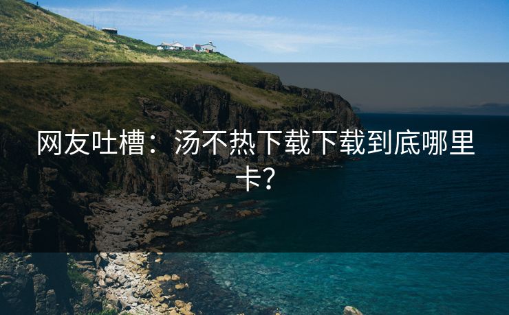 网友吐槽：汤不热下载下载到底哪里卡？