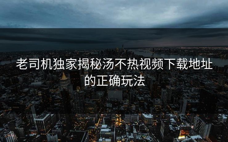 老司机独家揭秘汤不热视频下载地址的正确玩法