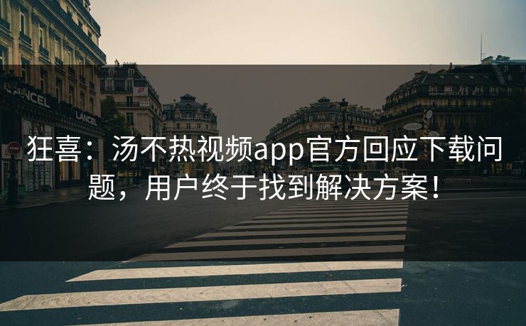 狂喜：汤不热视频app官方回应下载问题，用户终于找到解决方案！