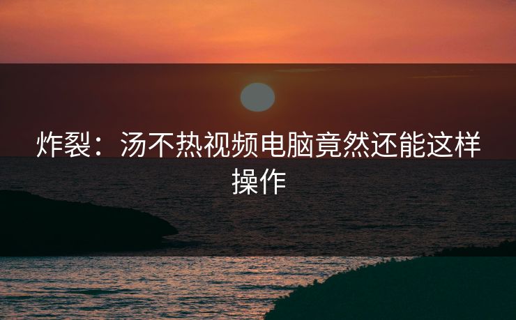 炸裂：汤不热视频电脑竟然还能这样操作