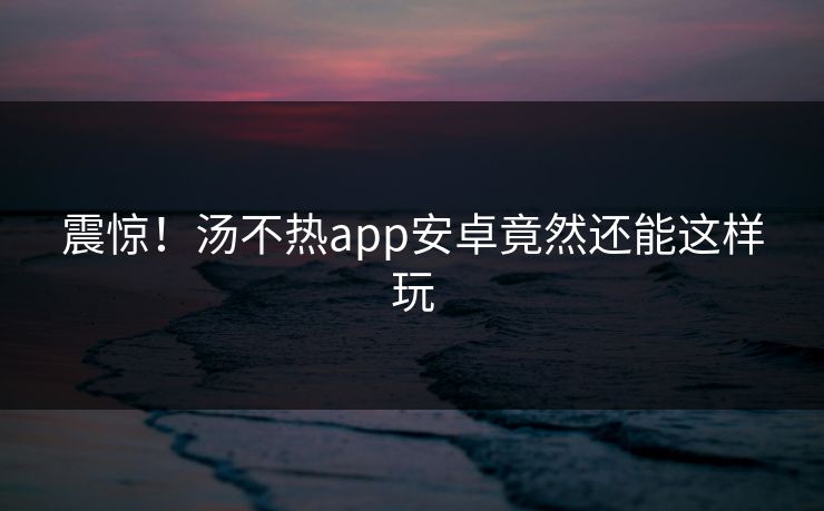 震惊！汤不热app安卓竟然还能这样玩