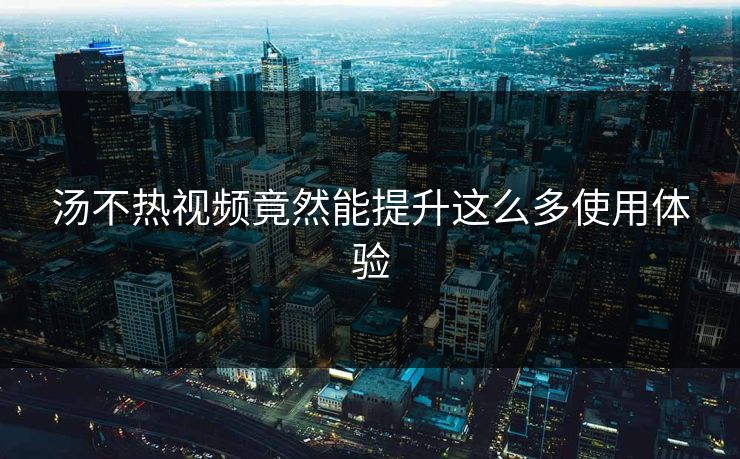 汤不热视频竟然能提升这么多使用体验