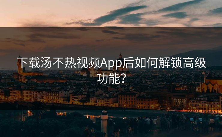 下载汤不热视频App后如何解锁高级功能？