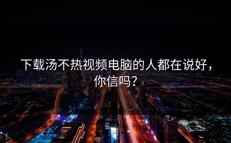 下载汤不热视频电脑的人都在说好，你信吗？