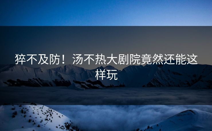 猝不及防！汤不热大剧院竟然还能这样玩