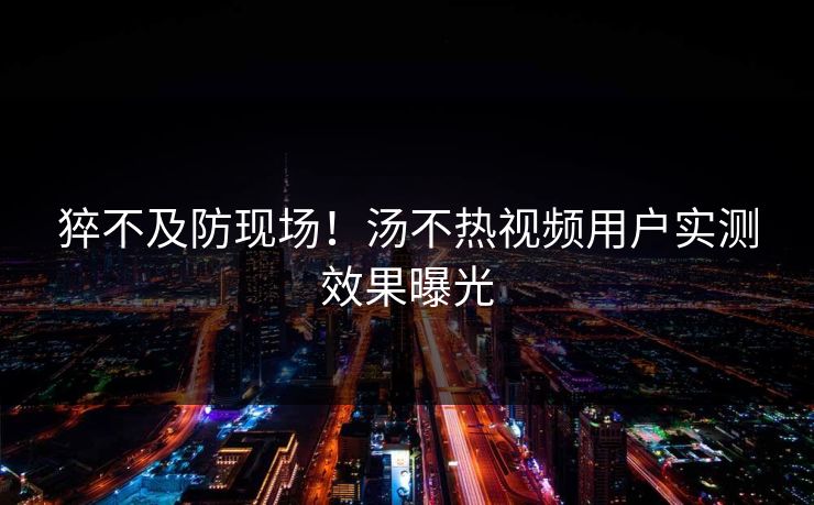 猝不及防现场！汤不热视频用户实测效果曝光