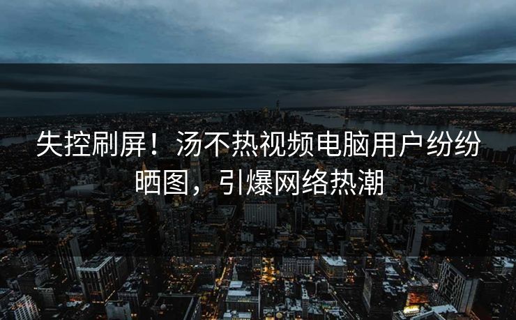 失控刷屏！汤不热视频电脑用户纷纷晒图，引爆网络热潮