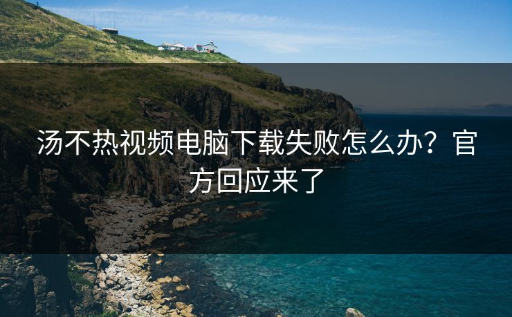 汤不热视频电脑下载失败怎么办？官方回应来了