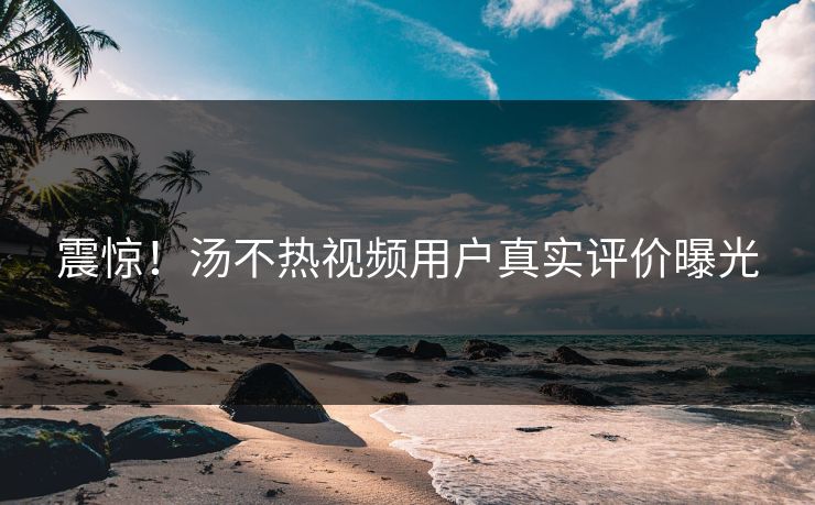 震惊！汤不热视频用户真实评价曝光