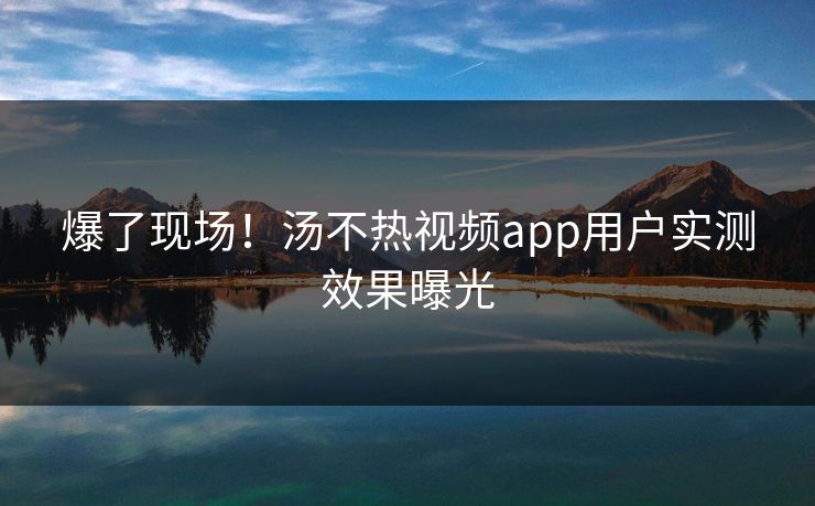 爆了现场！汤不热视频app用户实测效果曝光